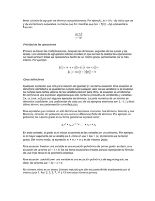 (positivas) y falsas (negativas) de una ecuación. Durante el siglo XVIII se continuó trabajando en
la teoría de ecuaciones y en 1799 el matemático alemán Carl Friedrich Gauss publicó la
demostración de que toda ecuación polinómica tiene al menos una raíz en el plano complejo
(véase Número: Números complejos).

En los tiempos de Gauss, el álgebra había entrado en su etapa moderna. El foco de atención se
trasladó de las ecuaciones polinómicas al estudio de la estructura de sistemas matemáticos
abstractos, cuyos axiomas estaban basados en el comportamiento de objetos matemáticos,
como los números complejos, que los matemáticos habían encontrado al estudiar las ecuaciones
polinómicas. Dos ejemplos de dichos sistemas son los grupos y las cuaternas, que comparten
algunas de las propiedades de los sistemas numéricos, aunque también difieren de ellos de
manera sustancial. Los grupos comenzaron como sistemas de permutaciones y combinaciones
(véase Combinatoria) de las raíces de polinomios, pero evolucionaron para llegar a ser uno de
los más importantes conceptos unificadores de las matemáticas en el siglo XIX. Los matemáticos
franceses Galois y Augustin Cauchy, el británico Arthur Cayley y los noruegos Niels Abel y
Sophus Lie hicieron importantes contribuciones a su estudio. Las cuaternas fueron descubiertas
por el matemático y astrónomo irlandés William Rowan Hamilton, quien desarrolló la aritmética
de los números complejos para las cuaternas; mientras que los números complejos son de la
forma a + bi, las cuaternas son de la forma a + bi + cj + dk.

Después del descubrimiento de Hamilton el matemático alemán Hermann Grassmann empezó a
investigar los vectores. A pesar de su carácter abstracto, el físico estadounidense J. W. Gibbs
encontró en el álgebra vectorial un sistema de gran utilidad para los físicos, del mismo modo que
Hamilton había hecho con las cuaternas. La amplia influencia de este enfoque abstracto llevó a
George Boole a escribir Investigación sobre las leyes del pensamiento (1854), un tratamiento
algebraico de la lógica básica. Desde entonces, el álgebra moderna —también llamada álgebra
abstracta— ha seguido evolucionando; se han obtenido resultados importantes y se le han
encontrado aplicaciones en todas las ramas de las matemáticas y en muchas otras ciencias.

Símbolos y términos específicos

Entre los símbolos algebraicos se encuentran números, letras y signos que representan las
diversas operaciones aritméticas. Los números son, por supuesto, constantes, pero las letras
pueden representar tanto constantes como variables. Las primeras letras del alfabeto se usan
para representar constantes y las últimas para variables.

Operaciones y agrupación de símbolos

La agrupación de los símbolos algebraicos y la secuencia de las operaciones aritméticas se basa
en los símbolos de agrupación, que garantizan la claridad de lectura del lenguaje algebraico.
Entre los símbolos de agrupación se encuentran los paréntesis ( ), corchetes [ ], llaves { } y rayas
horizontales —también llamadas vínculos— que suelen usarse para representar la división y las
raíces, como en el siguiente ejemplo:




Los símbolos de las operaciones básicas son bien conocidos de la aritmética: adición (+),
sustracción (-), multiplicación (×) y división (:). En el caso de la multiplicación, el signo ‘×’
normalmente se omite o se sustituye por un punto, como en a · b. Un grupo de símbolos
contiguos, como abc, representa el producto de a, b y c. La división se indica normalmente
mediante rayas horizontales. Una raya oblicua, o virgulilla, también se usa para separar el
numerador, a la izquierda de la raya, del denominador, a la derecha, en las fracciones. Hay que
 