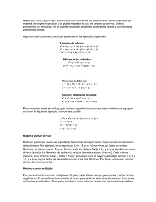y 8 (el
último término se puede escribir como 8x2(zy)3).

Una expresión que contiene un solo término se denomina monomio, dos términos, binomio y tres
términos, trinomio. Un polinomio es una suma (o diferencia) finita de términos. Por ejemplo, un
polinomio de n-ésimo grado en su forma general se expresa como:




En este contexto, el grado es el mayor exponente de las variables en un polinomio. Por ejemplo,
si el mayor exponente de la variable es 3, como en ax3 + bx2 + cx, el polinomio es de tercer
grado. Del mismo modo, la expresión xn + xn-1 + xn-2 es de n-ésimo grado.

Una ecuación lineal en una variable es una ecuación polinómica de primer grado, es decir, una
ecuación de la forma ax + b = 0. Se les llama ecuaciones lineales porque representan la fórmula
de una línea recta en la geometría analítica.

Una ecuación cuadrática en una variable es una ecuación polinómica de segundo grado, es
decir, de la forma ax2 + bx + c = 0.

Un número primo es un entero (número natural) que sólo se puede dividir exactamente por sí
mismo y por 1. Así, 2, 3, 5, 7, 11 y 13 son todos números primos.
 