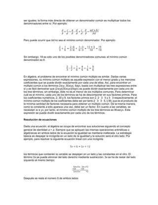 Las potencias de un número se obtienen mediante sucesivas multiplicaciones del número por sí
mismo. El término a elevado a la tercera potencia, por ejemplo, se puede expresar como a· a· a o
a3.

Los factores primos de un cierto número son aquellos factores en los que éste se puede
descomponer de manera que el número se puede expresar sólo como el producto de números
primos y sus potencias. Por ejemplo, los factores primos de 15 son 3 y 5. Del mismo modo, como
60 = 22 × 3 × 5, los factores primos de 60 son 2, 3 y 5.

Operaciones con polinomios

Al hacer operaciones con polinomios, se asume que se cumplen las mismas propiedades que
para la aritmética numérica. En aritmética, los números usados son el conjunto de los números
racionales. La aritmética, por sí sola, no puede ir más lejos, pero el álgebra y la geometría
pueden incluir números irracionales, como la raíz cuadrada de 2 y números complejos. El
conjunto de todos los números racionales e irracionales constituye el conjunto de los números
reales.

Propiedades de la adición

A1. La suma de dos números reales a y b cualesquiera es otro número real que se escribe a + b.
Los números reales son uniformes para las operaciones de adición, sustracción, multiplicación y
división; esto quiere decir que al realizar una de estas operaciones con números reales el
resultado es otro número real.

A2. Cualquiera que sea la forma en que se agrupan los términos de la adición, el resultado de la
suma es siempre el mismo: (a + b) + c = a + (b + c). Es la llamada propiedad asociativa de la
adición.

A3. Dado un número real a cualquiera, existe el número real cero (0) conocido como elemento
neutro de la adición, tal que a + 0 = 0 + a = a.

A4. Dado un número real a cualquiera, existe otro número real (-a), llamado elemento simétrico
de a (o elemento recíproco de la suma), tal que a + (-a) = 0.

A5. Cualquiera que sea el orden en que se realiza la adición, la suma es siempre la misma:
a + b = b + a. Es la llamada propiedad conmutativa de la adición.

Cualquier conjunto de números que cumpla las cuatro primeras propiedades se dice que forma
un grupo. Si además el conjunto cumple A5, se dice que es un grupo abeliano o conmutativo.

Propiedades de la multiplicación

Para la multiplicación se cumplen propiedades similares a las de la adición. Sin embargo, hay
que prestar especial atención a los elementos neutro y recíproco, M3 y M4.

M1. El producto de dos números reales a y b es otro número real, que se escribe a· b o ab.

M2. Cualquiera que sea la forma de agrupar los términos de la multiplicación, el producto es
siempre el mismo: (ab)c = a(bc). Es la llamada propiedad asociativa de la multiplicación.
 