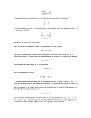 M3. Dado un número real a cualquiera, existe el número real uno (1) llamado elemento neutro de
la multiplicación, tal que a(1) = 1(a) = a.

M4. Dado un número real a distinto de cero, existe otro número (a-1 o 1/a), llamado elemento
inverso (o elemento recíproco de la multiplicación), para el que a(a-1) = (a-1)a = 1.

M5. Cualquiera que sea el orden en que se realiza la multiplicación, el producto es siempre el
mismo: ab = ba. Es la llamada propiedad conmutativa de la multiplicación.

Un conjunto de elementos que cumpla estas cinco propiedades se dice que es un grupo
abeliano, o conmutativo, para la multiplicación. El conjunto de los números reales, excluyendo el
cero —pues la división por cero no está definida— es un grupo conmutativo para la
multiplicación.

Propiedad distributiva

Otra propiedad importante del conjunto de los números reales relaciona la adición y la
multiplicación de la forma siguiente:

D1. a(b + c) = ab + ac

D2. (b + c)a = ba + ca

Un conjunto de elementos con una relación de igualdad, en el que se definen dos operaciones
(como la adición y la multiplicación) que cumplan las propiedades de la adición, A1 a A5, las
propiedades de la multiplicación, M1 a M5, y la propiedad distributiva, D1 y D2, constituye un
cuerpo conmutativo.

Multiplicación de polinomios

El siguiente ejemplo es el producto de un monomio por un binomio:




Este mismo principio —multiplicar cada término del primer polinomio por cada uno del segundo—
se puede ampliar directamente a polinomios con cualquier número de términos. Por ejemplo, el
producto de un binomio y un trinomio se hace de la siguiente manera:




Una vez hechas estas operaciones, todos los términos de un mismo grado se han de agrupar,
siempre que sea posible, para simplificar la expresión:




Factorización de polinomios

Dada una expresión algebraica complicada, resulta útil, por lo general, el descomponerla en un
producto de varios términos más sencillos. Por ejemplo, 2x3 + 8x2y se puede factorizar, o
 