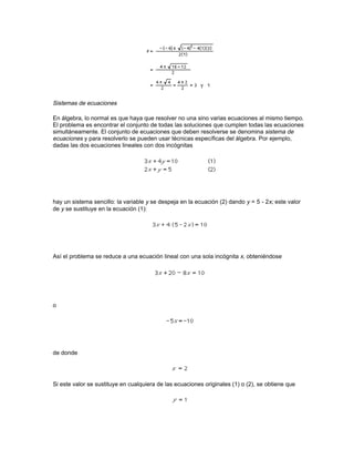ser iguales; la forma más directa de obtener un denominador común es multiplicar todos los
denominadores entre sí. Por ejemplo:




Pero puede ocurrir que bd no sea el mínimo común denominador. Por ejemplo:




Sin embargo, 18 es sólo uno de los posibles denominadores comunes; el mínimo común
denominador es 6:




En álgebra, el problema de encontrar el mínimo común múltiplo es similar. Dadas varias
expresiones, su mínimo común múltiplo es aquella expresión con el menor grado y los menores
coeficientes que se puede dividir exactamente por cada una de ellas. Así, para encontrar un
múltiplo común a los términos 2x2y, 30x2y2, 9ay3, basta con multiplicar las tres expresiones entre
sí y es fácil demostrar que (2x2y)(30x2y2)(9ay3) se puede dividir exactamente por cada uno de
los tres términos; sin embargo, éste no es el menor de los múltiplos comunes. Para determinar
cuál es el mínimo, cada uno de los términos se ha de descomponer en sus factores primos. Para
los coeficientes numéricos, 2, 30 y 9, los factores primos son 2, 2· 3· 5 y 3· 3 respectivamente; el
mínimo común múltiplo de los coeficientes debe ser por tanto 2· 3· 3· 5, o 90, que es el producto de
la mínima cantidad de factores necesaria para obtener un múltiplo común. De la misma manera,
como la constante a sólo aparece una vez, debe ser un factor. En cuanto a las variables, se
necesitan x2 e y3; por tanto, el mínimo común múltiplo de los tres términos es 90 ax2y3. Esta
expresión se puede dividir exactamente por cada uno de los términos.

Resolución de ecuaciones

Dada una ecuación, el álgebra se ocupa de encontrar sus soluciones siguiendo el concepto
general de identidad a = a. Siempre que se apliquen las mismas operaciones aritméticas o
algebraicas en ambos lados de la ecuación la igualdad se mantiene inalterada. La estrategia
básica es despejar la incógnita en un lado de la igualdad y la solución será el otro lado. Por
ejemplo, para resolver la siguiente ecuación lineal con una incógnita




los términos que contienen la variable se despejan en un lado y las constantes en el otro. El
término 3x se puede eliminar del lado derecho mediante sustracción; 3x se ha de restar del lado
izquierdo al mismo tiempo:




Después se resta el número 6 de ambos lados:
 