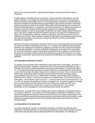 mismo principio fue ampliado a la representación de fracciones, de manera que el ejemplo
anterior podía también representar 2 × 60 + 27 + 10 × (), o 2 + 27 × () + 10 × ()-2. Este
sistema, denominado sexagesimal (base 60), resultaba tan útil como el sistema decimal (base
10).

Con el tiempo, los babilonios desarrollaron unas matemáticas más sofisticadas que les
permitieron encontrar las raíces positivas de cualquier ecuación de segundo grado. Fueron
incluso capaces de encontrar las raíces de algunas ecuaciones de tercer grado, y resolvieron
problemas más complicados utilizando el teorema de Pitágoras. Los babilonios compilaron una
gran cantidad de tablas, incluyendo tablas de multiplicar y de dividir, tablas de cuadrados y tablas
de interés compuesto. Además, calcularon no sólo la suma de progresiones aritméticas y de
algunas geométricas, sino también de sucesiones de cuadrados. También obtuvieron una buena
aproximación de f.

Las matemáticas en Grecia

Los griegos tomaron elementos de las matemáticas de los babilonios y de los egipcios. La
innovación más importante fue la invención de las matemáticas abstractas basadas en una
estructura lógica de definiciones, axiomas y demostraciones. Según los cronistas griegos, este
avance comenzó en el siglo VI a.C. con Tales de Mileto y Pitágoras de Samos. Este último
enseñó la importancia del estudio de los números para poder entender el mundo. Algunos de sus
discípulos hicieron importantes descubrimientos sobre la teoría de números y la geometría, que
se atribuyen al propio Pitágoras.

En el siglo V a.C., algunos de los más importantes geómetras fueron el filósofo atomista
Demócrito de Abdera, que encontró la fórmula correcta para calcular el volumen de una
pirámide, e Hipócrates de Cos, que descubrió que el área de figuras geométricas en forma de
media luna limitadas por arcos circulares son iguales a las de ciertos triángulos. Este
descubrimiento está relacionado con el famoso problema de la cuadratura del círculo (construir
un cuadrado de área igual a un círculo dado). Otros dos problemas bastante conocidos que
tuvieron su origen en el mismo periodo son la trisección de un ángulo y la duplicación del cubo
(construir un cubo cuyo volumen es dos veces el de un cubo dado). Todos estos problemas
fueron resueltos, mediante diversos métodos, utilizando instrumentos más complicados que la
regla y el compás. Sin embargo, hubo que esperar hasta el siglo XIX para demostrar finalmente
que estos tres problemas no se pueden resolver utilizando solamente estos dos instrumentos
básicos.

A finales del siglo V a.C., un matemático griego descubrió que no existe una unidad de longitud
capaz de medir el lado y la diagonal de un cuadrado, es decir, una de las dos cantidades es
inconmensurable. Esto significa que no existen dos números naturales m y n cuyo cociente sea
igual a la proporción entre el lado y la diagonal. Dado que los griegos sólo utilizaban los números
naturales (1, 2, 3…), no pudieron expresar numéricamente este cociente entre la diagonal y el
lado de un cuadrado (este número, f, es lo que hoy se denomina número irracional). Debido a
este descubrimiento se abandonó la teoría pitagórica de la proporción, basada en números, y se
tuvo que crear una nueva teoría no numérica. Ésta fue introducida en el siglo IV a.C. por el
matemático Eudoxo de Cnido, y la solución se puede encontrar en los Elementos de Euclides.
Eudoxo, además, descubrió un método para demostrar rigurosamente supuestos sobre áreas y
volúmenes mediante aproximaciones sucesivas.

Euclides, matemático y profesor que trabajaba en el famoso Museo de Alejandría, también
escribió tratados sobre óptica, astronomía y música. Los trece libros que componen sus
Elementos contienen la mayor parte del conocimiento matemático existente a finales del siglo IV
a.C., en áreas tan diversas como la geometría de polígonos y del círculo, la teoría de números, la
 