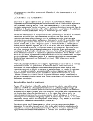teoría de los inconmensurables, la geometría del espacio y la teoría elemental de áreas y
volúmenes.

El siglo posterior a Euclides estuvo marcado por un gran auge de las matemáticas, como se
puede comprobar en los trabajos de Arquímedes de Siracusa y de un joven contemporáneo,
Apolonio de Perga. Arquímedes utilizó un nuevo método teórico, basado en la ponderación de
secciones infinitamente pequeñas de figuras geométricas, para calcular las áreas y volúmenes
de figuras obtenidas a partir de las cónicas. Éstas habían sido descubiertas por un alumno de
Eudoxo llamado Menaechmo, y aparecían como tema de estudio en un tratado de Euclides; sin
embargo, la primera referencia escrita conocida aparece en los trabajos de Arquímedes.
También investigó los centros de gravedad y el equilibrio de ciertos cuerpos sólidos flotando en
agua. Casi todo su trabajo es parte de la tradición que llevó, en el siglo XVII, al desarrollo del
cálculo. Su contemporáneo, Apolonio, escribió un tratado en ocho tomos sobre las cónicas, y
estableció sus nombres: elipse, parábola e hipérbola. Este tratado sirvió de base para el estudio
de la geometría de estas curvas hasta los tiempos del filósofo y científico francés René
Descartes en el siglo XVII.

Después de Euclides, Arquímedes y Apolonio, Grecia no tuvo ningún geómetra de la misma talla.
Los escritos de Herón de Alejandría en el siglo I d.C. muestran cómo elementos de la tradición
aritmética y de medidas de los babilonios y egipcios convivieron con las construcciones lógicas
de los grandes geómetras. Los libros de Diofante de Alejandría en el siglo III d.C. continuaron
con esta misma tradición, aunque ocupándose de problemas más complejos. En ellos Diofante
encuentra las soluciones enteras para aquellos problemas que generan ecuaciones con varias
incógnitas. Actualmente, estas ecuaciones se denominan diofánticas y se estudian en el análisis
diofántico.

Las matemáticas aplicadas en Grecia

En paralelo con los estudios sobre matemáticas puras hasta ahora mencionados, se llevaron a
cabo estudios de óptica, mecánica y astronomía. Muchos de los grandes matemáticos, como
Euclides y Arquímedes, también escribieron sobre temas astronómicos. A principios del siglo II
a.C., los astrónomos griegos adoptaron el sistema babilónico de almacenamiento de fracciones
y, casi al mismo tiempo, compilaron tablas de las cuerdas de un círculo. Para un círculo de radio
determinado, estas tablas daban la longitud de las cuerdas en función del ángulo central
correspondiente, que crecía con un determinado incremento. Eran similares a las modernas
tablas del seno y coseno, y marcaron el comienzo de la trigonometría. En la primera versión de
estas tablas —las de Hiparco, hacia el 150 a.C.— los arcos crecían con un incremento de 7
°, de
0° a 180°. En tiempos del astrónomo Tolomeo, en el siglo II d.C., la maestría griega en el manejo
de los números había avanzado hasta tal punto que Tolomeo fue capaz de incluir en su
Almagesto una tabla de las cuerdas de un círculo con incrementos de 
° que, aunque
expresadas en forma sexagesimal, eran correctas hasta la quinta cifra decimal.

Mientras tanto, se desarrollaron otros métodos para resolver problemas con triángulos planos y
se introdujo un teorema —que recibe el nombre del astrónomo Menelao de Alejandría— para
calcular las longitudes de arcos de esfera en función de otros arcos. Estos avances dieron a los
astrónomos las herramientas necesarias para resolver problemas de astronomía esférica, y para
desarrollar el sistema astronómico que sería utilizado hasta la época del astrónomo alemán
Johannes Kepler.

Las matemáticas en la edad media

En Grecia, después de Tolomeo, se estableció la tradición de estudiar las obras de estos
matemáticos de siglos anteriores en los centros de enseñanza. El que dichos trabajos se hayan
conservado hasta nuestros días se debe principalmente a esta tradición. Sin embargo, los
 
