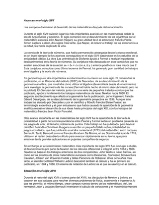 primeros avances matemáticos consecuencia del estudio de estas obras aparecieron en el
mundo árabe.

Las matemáticas en el mundo islámico

Después de un siglo de expansión en la que la religión musulmana se difundió desde sus
orígenes en la península Arábiga hasta dominar un territorio que se extendía desde la península
Ibérica hasta los límites de la actual China, los árabes empezaron a incorporar a su propia
ciencia los resultados de ciencias extranjeras. Los traductores de instituciones como la Casa de
la Sabiduría de Bagdad, mantenida por los califas gobernantes y por donaciones de particulares,
escribieron versiones árabes de los trabajos de matemáticos griegos e indios.

Hacia el año 900, el periodo de incorporación se había completado y los estudiosos musulmanes
comenzaron a construir sobre los conocimientos adquiridos. Entre otros avances, los
matemáticos árabes ampliaron el sistema indio de posiciones decimales en aritmética de
números enteros, extendiéndolo a las fracciones decimales. En el siglo XII, el matemático persa
Omar Jayyam generalizó los métodos indios de extracción de raíces cuadradas y cúbicas para
calcular raíces cuartas, quintas y de grado superior. El matemático árabe Al-JwDrizm­; (de su
nombre procede la palabra algoritmo, y el título de uno de sus libros es el origen de la palabra
álgebra) desarrolló el álgebra de los polinomios; al-Karayi la completó para polinomios incluso
con infinito número de términos. Los geómetras, como Ibrahim ibn Sinan, continuaron las
investigaciones de Arquímedes sobre áreas y volúmenes. Kamal al-Din y otros aplicaron la teoría
de las cónicas a la resolución de problemas de óptica. Los matemáticos Habas al-Hasib y Nasir
ad-Din at-Tusi crearon trigonometrías plana y esférica utilizando la función seno de los indios y el
teorema de Menelao. Estas trigonometrías no se convirtieron en disciplinas matemáticas en
Occidente hasta la publicación del De triangulis omnimodis (1533) del astrónomo alemán
Regiomontano.

Finalmente, algunos matemáticos árabes lograron importantes avances en la teoría de números,
mientras otros crearon una gran variedad de métodos numéricos para la resolución de
ecuaciones. Los países europeos con lenguas latinas adquirieron la mayor parte de estos
conocimientos durante el siglo XII, el gran siglo de las traducciones. Los trabajos de los árabes,
junto con las traducciones de los griegos clásicos fueron los principales responsables del
crecimiento de las matemáticas durante la edad media. Los matemáticos italianos, como
Leonardo Fibonacci y Luca Pacioli (uno de los grandes tratadistas del siglo XV en álgebra y
aritmética, que desarrollaba para aplicar en el comercio), se basaron principalmente en fuentes
árabes para sus estudios.

Las matemáticas durante el renacimiento

Aunque el final del periodo medieval fue testigo de importantes estudios matemáticos sobre
problemas del infinito por autores como Nicole Oresme, no fue hasta principios del siglo XVI
cuando se hizo un descubrimiento matemático de trascendencia en Occidente. Era una fórmula
algebraica para la resolución de las ecuaciones de tercer y cuarto grado, y fue publicado en 1545
por el matemático italiano Gerolamo Cardano en su Ars magna. Este hallazgo llevó a los
matemáticos a interesarse por los números complejos y estimuló la búsqueda de soluciones
similares para ecuaciones de quinto grado y superior. Fue esta búsqueda la que a su vez generó
los primeros trabajos sobre la teoría de grupos a finales del siglo XVIII y la teoría de ecuaciones
del matemático francés Évariste Galois a principios del XIX.

También durante el siglo XVI se empezaron a utilizar los modernos signos matemáticos y
algebraicos. El matemático francés François Viète llevó a cabo importantes estudios sobre la
resolución de ecuaciones. Sus escritos ejercieron gran influencia en muchos matemáticos del
siglo posterior, incluyendo a Pierre de Fermat en Francia e Isaac Newton en Inglaterra.
 