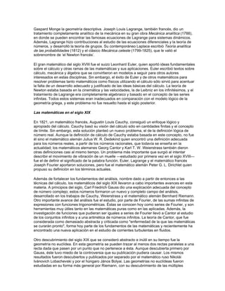 Avances en el siglo XVII

Los europeos dominaron el desarrollo de las matemáticas después del renacimiento.

Durante el siglo XVII tuvieron lugar los más importantes avances en las matemáticas desde la
era de Arquímedes y Apolonio. El siglo comenzó con el descubrimiento de los logaritmos por el
matemático escocés John Napier (Neper); su gran utilidad llevó al astrónomo francés Pierre
Simon Laplace a decir, dos siglos más tarde, que Neper, al reducir el trabajo de los astrónomos a
la mitad, les había duplicado la vida.

La ciencia de la teoría de números, que había permanecido aletargada desde la época medieval,
es un buen ejemplo de los avances conseguidos en el siglo XVII basándose en los estudios de la
antigüedad clásica. La obra Las aritméticas de Diofante ayudó a Fermat a realizar importantes
descubrimientos en la teoría de números. Su conjetura más destacada en este campo fue que no
existen soluciones de la ecuación an + bn = cn con a, b y c enteros positivos si n es mayor que 2.
Esta conjetura, conocida como último teorema de Fermat, ha generado gran cantidad de trabajos
en el álgebra y la teoría de números.

En geometría pura, dos importantes acontecimientos ocurrieron en este siglo. El primero fue la
publicación, en el Discurso del método (1637) de Descartes, de su descubrimiento de la
geometría analítica, que mostraba cómo utilizar el álgebra (desarrollada desde el renacimiento)
para investigar la geometría de las curvas (Fermat había hecho el mismo descubrimiento pero no
lo publicó). El Discurso del método, junto con una serie de pequeños tratados con los que fue
publicado, ayudó y fundamentó los trabajos matemáticos de Isaac Newton hacia 1660. El
segundo acontecimiento que afectó a la geometría fue la publicación, por el ingeniero francés
Gérard Desargues, de su descubrimiento de la geometría proyectiva en 1639. Aunque este
trabajo fue alabado por Descartes y por el científico y filósofo francés Blaise Pascal, su
terminología excéntrica y el gran entusiasmo que había causado la aparición de la geometría
analítica retrasó el desarrollo de sus ideas hasta principios del siglo XIX, con los trabajos del
matemático francés Jean Victor Poncelet.

Otro avance importante en las matemáticas del siglo XVII fue la aparición de la teoría de la
probabilidad a partir de la correspondencia entre Pascal y Fermat sobre un problema presente en
los juegos de azar, el llamado problema de puntos. Este trabajo no fue publicado, pero llevó al
científico holandés Christiaan Huygens a escribir un pequeño folleto sobre probabilidad en
juegos con dados, que fue publicado en el Ars coniectandi (1713) del matemático suizo Jacques
Bernoulli. Tanto Bernoulli como el francés Abraham De Moivre, en su Doctrina del azar de 1718,
utilizaron el recién descubierto cálculo para avanzar rápidamente en su teoría, que para
entonces tenía grandes aplicaciones en pujantes compañías de seguros.

Sin embargo, el acontecimiento matemático más importante del siglo XVII fue, sin lugar a dudas,
el descubrimiento por parte de Newton de los cálculos diferencial e integral, entre 1664 y 1666.
Newton se basó en los trabajos anteriores de dos compatriotas, John Wallis e Isaac Barrow, así
como en los estudios de otros matemáticos europeos como Descartes, Francesco Bonaventura
Cavalieri, Johann van Waveren Hudde y Gilles Personne de Roberval. Unos ocho años más
tarde, el alemán Gottfried Wilhelm Leibniz descubrió también el cálculo y fue el primero en
publicarlo, en 1684 y 1686. El sistema de notación de Leibniz es el que se usa hoy en el cálculo.

Situación en el siglo XVIII

Durante el resto del siglo XVII y buena parte del XVIII, los discípulos de Newton y Leibniz se
basaron en sus trabajos para resolver diversos problemas de física, astronomía e ingeniería, lo
que les permitió, al mismo tiempo, crear campos nuevos dentro de las matemáticas. Así, los
hermanos Jean y Jacques Bernoulli inventaron el cálculo de variaciones y el matemático francés
 