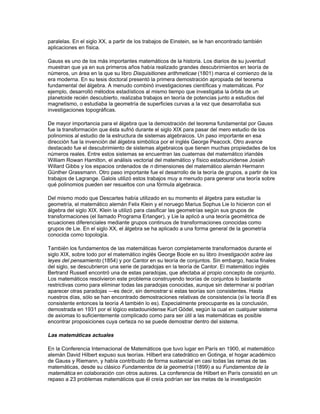 Gaspard Monge la geometría descriptiva. Joseph Louis Lagrange, también francés, dio un
tratamiento completamente analítico de la mecánica en su gran obra Mecánica analítica (1788),
en donde se pueden encontrar las famosas ecuaciones de Lagrange para sistemas dinámicos.
Además, Lagrange hizo contribuciones al estudio de las ecuaciones diferenciales y la teoría de
números, y desarrolló la teoría de grupos. Su contemporáneo Laplace escribió Teoría analítica
de las probabilidades (1812) y el clásico Mecánica celeste (1799-1825), que le valió el
sobrenombre de ‘el Newton francés’.

El gran matemático del siglo XVIII fue el suizo Leonhard Euler, quien aportó ideas fundamentales
sobre el cálculo y otras ramas de las matemáticas y sus aplicaciones. Euler escribió textos sobre
cálculo, mecánica y álgebra que se convirtieron en modelos a seguir para otros autores
interesados en estas disciplinas. Sin embargo, el éxito de Euler y de otros matemáticos para
resolver problemas tanto matemáticos como físicos utilizando el cálculo sólo sirvió para acentuar
la falta de un desarrollo adecuado y justificado de las ideas básicas del cálculo. La teoría de
Newton estaba basada en la cinemática y las velocidades, la de Leibniz en los infinitésimos, y el
tratamiento de Lagrange era completamente algebraico y basado en el concepto de las series
infinitas. Todos estos sistemas eran inadecuados en comparación con el modelo lógico de la
geometría griega, y este problema no fue resuelto hasta el siglo posterior.

Las matemáticas en el siglo XIX

En 1821, un matemático francés, Augustin Louis Cauchy, consiguió un enfoque lógico y
apropiado del cálculo. Cauchy basó su visión del cálculo sólo en cantidades finitas y el concepto
de límite. Sin embargo, esta solución planteó un nuevo problema, el de la definición lógica de
número real. Aunque la definición de cálculo de Cauchy estaba basada en este concepto, no fue
él sino el matemático alemán Julius W. R. Dedekind quien encontró una definición adecuada
para los números reales, a partir de los números racionales, que todavía se enseña en la
actualidad; los matemáticos alemanes Georg Cantor y Karl T. W. Weierstrass también dieron
otras definiciones casi al mismo tiempo. Un problema más importante que surgió al intentar
describir el movimiento de vibración de un muelle —estudiado por primera vez en el siglo XVIII—
fue el de definir el significado de la palabra función. Euler, Lagrange y el matemático francés
Joseph Fourier aportaron soluciones, pero fue el matemático alemán Peter G. L. Dirichlet quien
propuso su definición en los términos actuales.

Además de fortalecer los fundamentos del análisis, nombre dado a partir de entonces a las
técnicas del cálculo, los matemáticos del siglo XIX llevaron a cabo importantes avances en esta
materia. A principios del siglo, Carl Friedrich Gauss dio una explicación adecuada del concepto
de número complejo; estos números formaron un nuevo y completo campo del análisis,
desarrollado en los trabajos de Cauchy, Weierstrass y el matemático alemán Bernhard Riemann.
Otro importante avance del análisis fue el estudio, por parte de Fourier, de las sumas infinitas de
expresiones con funciones trigonométricas. Éstas se conocen hoy como series de Fourier, y son
herramientas muy útiles tanto en las matemáticas puras como en las aplicadas. Además, la
investigación de funciones que pudieran ser iguales a series de Fourier llevó a Cantor al estudio
de los conjuntos infinitos y a una aritmética de números infinitos. La teoría de Cantor, que fue
considerada como demasiado abstracta y criticada como enfermedad de la que las matemáticas
se curarán pronto, forma hoy parte de los fundamentos de las matemáticas y recientemente ha
encontrado una nueva aplicación en el estudio de corrientes turbulentas en fluidos.

Otro descubrimiento del siglo XIX que se consideró abstracto e inútil en su tiempo fue la
geometría no euclídea. En esta geometría se pueden trazar al menos dos rectas paralelas a una
recta dada que pasen por un punto que no pertenece a ésta. Aunque descubierta primero por
Gauss, éste tuvo miedo de la controversia que su publicación pudiera causar. Los mismos
resultados fueron descubiertos y publicados por separado por el matemático ruso Nikolái
Ivánovich Lobachevski y por el húngaro János Bolyai. Las geometrías no euclídeas fueron
estudiadas en su forma más general por Riemann, con su descubrimiento de las múltiples
 