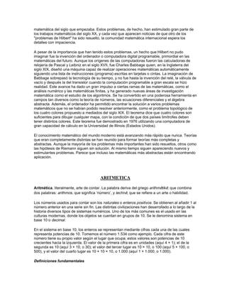 paralelas. En el siglo XX, a partir de los trabajos de Einstein, se le han encontrado también
aplicaciones en física.

Gauss es uno de los más importantes matemáticos de la historia. Los diarios de su juventud
muestran que ya en sus primeros años había realizado grandes descubrimientos en teoría de
números, un área en la que su libro Disquisitiones arithmeticae (1801) marca el comienzo de la
era moderna. En su tesis doctoral presentó la primera demostración apropiada del teorema
fundamental del álgebra. A menudo combinó investigaciones científicas y matemáticas. Por
ejemplo, desarrolló métodos estadísticos al mismo tiempo que investigaba la órbita de un
planetoide recién descubierto, realizaba trabajos en teoría de potencias junto a estudios del
magnetismo, o estudiaba la geometría de superficies curvas a la vez que desarrollaba sus
investigaciones topográficas.

De mayor importancia para el álgebra que la demostración del teorema fundamental por Gauss
fue la transformación que ésta sufrió durante el siglo XIX para pasar del mero estudio de los
polinomios al estudio de la estructura de sistemas algebraicos. Un paso importante en esa
dirección fue la invención del álgebra simbólica por el inglés George Peacock. Otro avance
destacado fue el descubrimiento de sistemas algebraicos que tienen muchas propiedades de los
números reales. Entre estos sistemas se encuentran las cuaternas del matemático irlandés
William Rowan Hamilton, el análisis vectorial del matemático y físico estadounidense Josiah
Willard Gibbs y los espacios ordenados de n dimensiones del matemático alemán Hermann
Günther Grassmann. Otro paso importante fue el desarrollo de la teoría de grupos, a partir de los
trabajos de Lagrange. Galois utilizó estos trabajos muy a menudo para generar una teoría sobre
qué polinomios pueden ser resueltos con una fórmula algebraica.

Del mismo modo que Descartes había utilizado en su momento el álgebra para estudiar la
geometría, el matemático alemán Felix Klein y el noruego Marius Sophus Lie lo hicieron con el
álgebra del siglo XIX. Klein la utilizó para clasificar las geometrías según sus grupos de
transformaciones (el llamado Programa Erlanger), y Lie la aplicó a una teoría geométrica de
ecuaciones diferenciales mediante grupos continuos de transformaciones conocidas como
grupos de Lie. En el siglo XX, el álgebra se ha aplicado a una forma general de la geometría
conocida como topología.

También los fundamentos de las matemáticas fueron completamente transformados durante el
siglo XIX, sobre todo por el matemático inglés George Boole en su libro Investigación sobre las
leyes del pensamiento (1854) y por Cantor en su teoría de conjuntos. Sin embargo, hacia finales
del siglo, se descubrieron una serie de paradojas en la teoría de Cantor. El matemático inglés
Bertrand Russell encontró una de estas paradojas, que afectaba al propio concepto de conjunto.
Los matemáticos resolvieron este problema construyendo teorías de conjuntos lo bastante
restrictivas como para eliminar todas las paradojas conocidas, aunque sin determinar si podrían
aparecer otras paradojas —es decir, sin demostrar si estas teorías son consistentes. Hasta
nuestros días, sólo se han encontrado demostraciones relativas de consistencia (si la teoría B es
consistente entonces la teoría A también lo es). Especialmente preocupante es la conclusión,
demostrada en 1931 por el lógico estadounidense Kurt Gödel, según la cual en cualquier sistema
de axiomas lo suficientemente complicado como para ser útil a las matemáticas es posible
encontrar proposiciones cuya certeza no se puede demostrar dentro del sistema.

Las matemáticas actuales

En la Conferencia Internacional de Matemáticos que tuvo lugar en París en 1900, el matemático
alemán David Hilbert expuso sus teorías. Hilbert era catedrático en Gotinga, el hogar académico
de Gauss y Riemann, y había contribuido de forma sustancial en casi todas las ramas de las
matemáticas, desde su clásico Fundamentos de la geometría (1899) a su Fundamentos de la
matemática en colaboración con otros autores. La conferencia de Hilbert en París consistió en un
repaso a 23 problemas matemáticos que él creía podrían ser las metas de la investigación
 