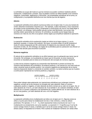 matemática del siglo que empezaba. Estos problemas, de hecho, han estimulado gran parte de
los trabajos matemáticos del siglo XX, y cada vez que aparecen noticias de que otro de los
problemas de Hilbert ha sido resuelto, la comunidad matemática internacional espera los
detalles con impaciencia.

A pesar de la importancia que han tenido estos problemas, un hecho que Hilbert no pudo
imaginar fue la invención del ordenador o computadora digital programable, primordial en las
matemáticas del futuro. Aunque los orígenes de las computadoras fueron las calculadoras de
relojería de Pascal y Leibniz en el siglo XVII, fue Charles Babbage quien, en la Inglaterra del
siglo XIX, diseñó una máquina capaz de realizar operaciones matemáticas automáticamente
siguiendo una lista de instrucciones (programa) escritas en tarjetas o cintas. La imaginación de
Babbage sobrepasó la tecnología de su tiempo, y no fue hasta la invención del relé, la válvula de
vacío y después la del transistor cuando la computación programable a gran escala se hizo
realidad. Este avance ha dado un gran impulso a ciertas ramas de las matemáticas, como el
análisis numérico y las matemáticas finitas, y ha generado nuevas áreas de investigación
matemática como el estudio de los algoritmos. Se ha convertido en una poderosa herramienta en
campos tan diversos como la teoría de números, las ecuaciones diferenciales y el álgebra
abstracta. Además, el ordenador ha permitido encontrar la solución a varios problemas
matemáticos que no se habían podido resolver anteriormente, como el problema topológico de
los cuatro colores propuesto a mediados del siglo XIX. El teorema dice que cuatro colores son
suficientes para dibujar cualquier mapa, con la condición de que dos países limítrofes deben
tener distintos colores. Este teorema fue demostrado en 1976 utilizando una computadora de
gran capacidad de cálculo en la Universidad de Illinois (Estados Unidos).

El conocimiento matemático del mundo moderno está avanzando más rápido que nunca. Teorías
que eran completamente distintas se han reunido para formar teorías más completas y
abstractas. Aunque la mayoría de los problemas más importantes han sido resueltos, otros como
las hipótesis de Riemann siguen sin solución. Al mismo tiempo siguen apareciendo nuevos y
estimulantes problemas. Parece que incluso las matemáticas más abstractas están encontrando
aplicación.




                                         ARITMETICA

Aritmética, literalmente, arte de contar. La palabra deriva del griego arithmHtikH, que combina
dos palabras: arithmos, que significa ‘número’, y technH, que se refiere a un arte o habilidad.

Los números usados para contar son los naturales o enteros positivos. Se obtienen al añadir 1 al
número anterior en una serie sin fin. Las distintas civilizaciones han desarrollado a lo largo de la
historia diversos tipos de sistemas numéricos. Uno de los más comunes es el usado en las
culturas modernas, donde los objetos se cuentan en grupos de 10. Se le denomina sistema en
base 10 o decimal.

En el sistema en base 10, los enteros se representan mediante cifras cada una de las cuales
representa potencias de 10. Tomemos el número 1.534 como ejemplo. Cada cifra de este
número tiene su propio valor según el lugar que ocupa; estos valores son potencias de 10
crecientes hacia la izquierda. El valor de la primera cifra es en unidades (aquí 4 × 1); el de la
segunda es 10 (aquí 3 × 10, o 30); el valor del tercer lugar es 10 × 10, o 100 (aquí 5 × 100, o
500), y el valor del cuarto lugar es 10 × 10 × 10, o 1.000 (aquí 1 × 1.000, o 1.000).

Definiciones fundamentales
 