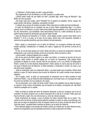 -¿Y Mariana? ¿Podría hablar con ella? -preguntó Robin.
-Soy legalmente el tutor de Mariana y en este momento no podéis verla.
-¿Acaso tenéis miedo de que hable con ella? ¿Ocultáis algo, señor Hugo de Reinault? -dijo
Robin con tono acusador.
-¡No tengo nada que ocultar, señor Fitzwalter! Es mi palabra de caballero. Ahora, váyase. No
puedo perder más tiempo. ¡Soldados, acompañen al señor!
Y rodeado de un grupo de hombres armados, Robin abandonó el castillo de Hugo de Reinault.
El señor de Reinault tuvo la impresión de que el joven Robin sospechaba algo. Y lo mismo
parecía ocurrir con Mariana. La joven había pronunciado algunas palabras, en la conversación que
los dos mantuvieron, que denotaban cierta desconfianza hacia él y cierta extrañeza de que su
padre hubiera tomado las decisiones que parecía haber tomado.
Hugo de Reinault se tranquilizó a sí mismo. ¿Qué peligro podían suponer tanto Robin como
Mariana? Y al fin y al cabo, en el peor de los casos, serían sólo unas pequeñas molestias a
cambio de los grandes beneficios que iba a obtener de esta operación.
Robin, desde su conversación con el señor de Reinault, no conseguía olvidarse del asunto.
Estaba cabizbajo, meditabundo, no hablaba con nadie y vagaba por los caminos a lomos de su
caballo.
Un día, en uno de esos paseos sin rumbo, Robin encontró a un grupo de campesinos. Discutían
airadamente y oyó voces de protesta contra los normandos. Robin se acercó a ellos.
-¿Qué sucede? -preguntó bajando de su caballo.
Uno de los siervos de Robin explicó a su señor que Feldon, un hombre al servicio de Guy de
Gisborne, había sufrido un terrible castigo por un hecho sin importancia. Este castigo había
consistido en dejarle sin comer, durante más de una semana, a él y a su familia. El desgraciado
Feldon, sumido en la más absoluta desesperación, había cazado un ciervo para dar de comer a
los suyos. Enterado Guy de Gisborne, lo había apresado y condenado a muerte. Su mujer y sus
dos hijos serían azotados.
-¡Esto es intolerable! -gritó con indignación Robin-. Las leyes están para cumplirlas. Feldon tiene
derecho a cazar. El mismo derecho que el señor de Gisborne. Iré a pedir cuentas a ese mezquino
caballero.
-No lo hagáis, señor -le pidió con preocupación el campesino que le había contado la triste
historia de Feldon-. Guy de Gisborne está respaldado por el príncipe Juan y no conseguiréis nada.
Irá contra vos también. Es muy poderoso. No vayáis.
-No os preocupéis, os lo ruego. No tengo ningún miedo a ese caballero que se salta las leyes a
su capricho. Avisa a todos mis soldados, que se queden en el castillo y me esperen allí -dijo Robin
mientras se alejaba con su caballo.
Robin se dirigió al castillo del señor de Gisbome dispuesto a todo por conseguir que la ley se
cumpliera. No podía consentir que un señor dispusiera de la vida de un hombre. Daba igual que
fuera normando o sajón. Era una vida humana y, como tal, merecía respeto.
Estas enseñanzas de respeto y amor al prójimo las había recibido Robin de su padre. "¡Ay,
cuánto le echo de menos! ¡Cuánto podría haberme ayudado mi padre en estas circunstancias y en
otras que sin duda me deparará la vida! ¡Ni siquiera cuento con el buen consejo del señor At Lea!
¡Qué solo estoy!" -pensaba Robin mientras se dirigía a ver al señor de Gisborne.
Poco después llegaba a las puertas del castillo y pedía ser recibido por el señor Mientras tanto,
observó los preparativos que se realizaban para llevar a cabo la ejecución de Feldon.
 