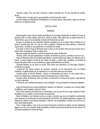 -Gracias, amigo. Pero vos iréis a Escocia y seréis coronado rey. Tal vez necesite de vuestra
ayuda.
-Podéis contar conmigo para lo que preciséis en todo momento, señor.
Los dos amigos se despidieron fundiéndose en un fuerte abrazo. Muy pronto, cada uno de ellos
estaría en su respectivo país.
CAPÍTULO DIEZ
MARIANA
Había pasado mucho tiempo desde que Mariana At Lea fuera trasladada al castillo de Hugo de
Reinault. Ella no había sabido nada de la visita de Robin. Sólo sabía que su padre había ido a
Tierra Santa y que, en la actualidad, el señor de Reinault era su tutor.
Aunque no gozaba de sus simpatías, Mariana pensaba que si su padre había confiado en él,
tendría razones para ello. Por eso se limitó a esperar. Pasaba sus días leyendo y realizando
alguna labor, recluida en sus aposentos, sin contacto con nadie.
Una tarde, el señor Hugo de Reinault subió a verla y le dio la triste noticia de que el barco de su
padre había naufragado. Nada se sabía de él.
Mariana enjugó sus lágrimas y recibió el pésame del señor de Reinault.
-Gracias, señor. Sé que apreciabais a mi padre. Él también os quería y confiaba mucho en vos.
Hugo de Reinault creyó conveniente aprovechar la oportunidad para hablar con Mariana de su
futuro. La joven estaba a punto de ser mayor de edad y, cuando esto sucediera, él perdená la
ocasión de poder influir en sus decisiones y seguir administrando sus bienes.
-Querida Mariana, ya sé cómo os sentís. Pero tenéis que reponeros. La vida sigue. Debéis ir
pensando en casaros. . .
-¿Casarme? No pienso hacerlo de momento. Además, en los documentos que me habéis
mostrado, mi padre pedía que yo ingresara en un convento hasta que él volviera.
-Vuestro padre no volverá, Mariana... Bueno, es improbable que vuelva. Yo soy vuestro tutor y,
entre mis obligaciones, entiendo que está el preocuparme por vuestro futuro.
-Gracias, señor de Reinault. Pero, por ahora, el matrimonio no entra en mis planes -dijo Mariana
con gran seguridad.
"Ya haré yo que cambies esos planes, joven estúpida" -se fue pensando el ambicioso caballero.
Hugo de Reinault tenía ya todo decidido en relación con Mariana. La casaría con el señor Ralph
de Bellamy, barón adepto a Juan sin Tierra.
Pocos días después de producirse la conversación con la joven At Lea, Hugo visitaba al barón
de Bellamy en su castillo y le comunicaba sus proyectos.
Ralph de Bellamy, tan codicioso como su amigo, consideró que era una magnífica oportunidad
para negociar las condiciones de este interesante ofrecimiento. No estaba dispuesto a aceptar una
esposa sin obtener unos buenos beneficios. Además, las propiedades y bienes de los At Lea no
eran nada despreciables.
Tras un largo regateo, como si de una mera transacción comercial se tratara, los dos caballeros
llegaron, por fin, a un acuerdo. Ralph de Bellamy recibiría dos tercios del patrimonio de la joven. El
otro tercio quedaría en manos de Hugo.
 