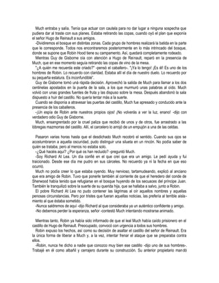 Much entraba y salía. Tenía que actuar con cautela para no dar lugar a ninguna sospecha que
pudiera dar al traste con sus planes. Estaba retirando las copas, cuando oyó el plan que exponía
el señor Hugo de Reinault a sus amigos.
-Dividiremos el bosque en distintas zonas. Cada grupo de hombres realizará la batida en la parte
que le corresponde. Todos nos encontraremos posteriormente en lo más intrincado del bosque,
donde se supone que Robin Hood tiene su campamento. Así, quedará completamente rodeado.
Mientras Guy de Gisborne oía con atención a Hugo de Reinault, reparó en la presencia de
Much, que en ese momento seguía retirando las copas de vino de la mesa.
"¿A quién me recuerda este criado?" -pensó el caballero-. "¡Ya lo tengo! ¡Es él! Es uno de los
hombres de Robin. Lo recuerdo con claridad. Estaba allí el día de nuestro duelo. Lo recuerdo por
su pequeña estatura. Es inconfundiblé”.
Guy de Gisborne tomó uná rápida decisión. Aprovechó la salida de Much para llamar a los dos
centinelas apostados en la puerta de la sala, a los que murmuró unas palabras al oído. Much
volvió con unas grandes fuentes de fruta y las dispuso sobre la mesa. Después abandonó la sala
dispuesto a huir del castillo. No quería tentar más a la suerte.
Cuando se disponía a atravesar las puertas del castillo, Much fue apresado y conducido ante la
presencia de los caballeros.
-¡Un espía de Robin ante nuestros propios ojos! ¡No volverás a ver la luz, enano! -dijo con
verdadero odio Guy de Gisborne.
Much, ensangrentado por la cruel paliza que recibió de unos y de otros, fue arrastrado a las
lóbregas mazmorras del castillo. Allí, el carcelero lo arrojó de un empujón a una de las celdas.
Pasaron varias horas hasta que el desdichado Much recobró el sentido. Cuando sus ojos se
acostumbraron a aquella oscuridad, pudo distinguir una silueta en un rincón. No podía saber de
quién se trataba, pero al menos no estaba solo.
-¿Qué hacéis aquí? ¿Por qué os han recluido? -preguntó Much.
-Soy Richard At Lea. Un día confié en el que creí que era un amigo. Le pedí ayuda y fui
traicionado. Desde ese día me pudro en sus cárceles. No recuerdo ya ni la fecha en que eso
ocurrió.
Much no podía creer lo que estaba oyendo. Muy nervioso, tartamudeando, explicó al anciano
que era amigo de Robin. Tuvo que ponerle también al corriente de que el heredero del conde de
Sherwood había tenido que refugiarse en el bosque huyendo de los secuaces del príncipe Juan.
También le tranquilizó sobre la suerte de su querida hija, que se hallaba a salvo, junto a Robin.
El pobre Richard At Lea no pudo contener las lágrimas al oír aquellos nombres y aquellas
penosas circunstancias. Pero por tristes que fueran aquellas noticias, las prefería al terrible aisla-
miento al que éstaba sometido.
-Nunca saldremos de aquí -dijo Richard al que consideraba ya un auténtico confidente y amigo.
-No debemos perder la esperanza, señor -contestó Much intentando mostrarse animado.
Mientras tanto, Robin ya había sido informado de que el leal Much había caído prisionero en el
castillo de Hugo de Reinault. Preocupado, convocó con urgencia a todos sus hombres.
Robin expuso los hechos, así como su decisión de asaltar el castillo del señor de Reinault. Era
la única forma de liberar a Much y, a la vez, intentar frenar el ataque que se preparaba contra
ellos.
-Robin, nunca he dicho a nadie que conozco muy bien ese castillo -dijo uno de sus hombres-.
Trabajé en él como albañil y cerrajero durante su construcción. Su anterior propietario mandó
 