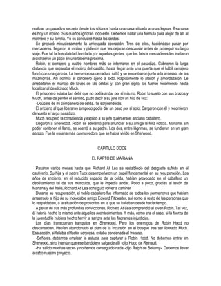 realizar un pasadizo secreto desde los sótanos hasta una casa situada a unas leguas. Esa casa
es hoy un molino. Sus dueños ignoran todo esto. Debemos hallar una fórmula para alejar de allí al
molinero y su familia. Yo os conduciré hasta las celdas.
Se preparó minuciosamente la arriesgada operación. Tres de ellos, haciéndose pasar por
mercaderes, Ilegaron al molino y pidieron que les dejaran descansar antes de proseguir su largo
viaje. Fue tal la hospitalidad brindada por aquellas gentes, que los falsos mercaderes les invitaron
a distraerse un poco en una taberna próxima.
Robin, el cerrajero y cuatro hombres más se internaron en el pasadizo. Cubrieron la larga
distancia que separaba el molino del castillo, hasta llegar ante una puerta que el hábil cerrajero
forzó con una ganzúa. La herrumbrosa cerradura saltó y se encontraron junto a la antesala de las
mazmorras. Allí dormía el carcelero ajeno a todo. Rápidamente lo ataron y amordazaron. Le
arrebataron el manojo de llaves de las celdas y, con gran sigilo, las fueron recorriendo hasta
localizar al desdichado Much.
El prisionero estaba tan débil que no podía andar por sí mismo. Robin lo sujetó con sus brazos y
Much, antes de perder el sentido, pudo decir a su jefe con un hilo de voz:
-Ocúpate de mi compañero de celda. Te sorprenderás.
El anciano al que liberaron tampoco podía dar un paso por sí solo. Cargaron con él y recorrieron
de vuelta el largo pasadizo.
Much recuperó la consciencia y explicó a su jefe quién era el anciano caballero.
Llegaron a Sherwood. Robin se adelantó para anunciar a su amiga la feliz noticia. Mariana, sin
poder contener el llanto, se acerró a su padre. Los dos, entre lágrimas, se fundieron en un gran
abrazo. Fue la escena más conmovedora que se había vivido en Sherwood.
CAPÍTULO DOCE
EL RAPTO DE MARIANA
Pasaron varios meses hasta que Richard At Lea se restableció del desgaste sufrido en el
cautiverio. Su hija y el padre Tuck desempeñaron un papel fundamental en su recuperación. Los
años de encierro, en el reducido espacio de la celda, habían provocado en el caballero un
debilitamiento tal de sus músculos, que le impedía andar. Poco a poco, gracias al tesón de
Mariana y del fraile, Richard At Lea consiguió volver a caminar
Durante su recuperación, el noble caballero fue informado de todos los pormenores que habían
arrastrado al hijo de su inolvidable amigo Edward Fitzwalter, así como al resto de las personas que
lo respaldaban, a la situación de proscritos en la que se hallaban desde hacía tiempo.
A pesar de sus más profundas convicciones, Richard At Lea comprendió al joven Robin. Tal vez,
él habría hecho lo mismo ante aquellos acontecimientos. Y más, como era el caso, si la fuerza de
la juventud le hubiera hecho hervir la sangre ante las flagrantes injusticias.
Los días transcurrían tranquilos en Sherwood. Pero los enemigos de Robin Hood no
descansaban. Habían abandonado el plan de la incursión en el bosque tras ser liberado Much.
Esa acción, si fallaba el factor sorpresa, estaba condenada al fracaso.
-Señores, debemos emplear la astucia para capturar a Robin Hood. No debemos entrar en
Sherwood, sino intentar que ese bandolero salga de allí -dijo Hugo de Reinault.
-Ha salido muchas veces y no hemos conseguido nada -dijo Ralph de Bellamy-. Debemos llevar
a cabo nuestro proyecto.
 