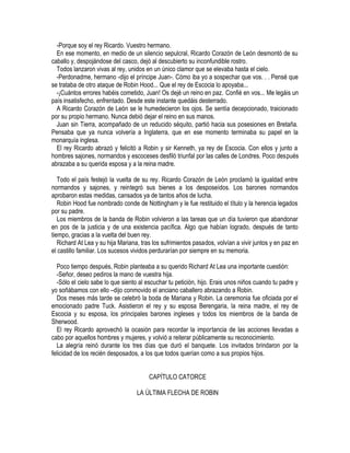 -Porque soy el rey Ricardo. Vuestro hermano.
En ese momento, en medio de un silencio sepulcral, Ricardo Corazón de León desmontó de su
caballo y, despojándose del casco, dejó al descubierto su inconfundible rostro.
Todos lanzaron vivas al rey, unidos en un único clamor que se elevaba hasta el cielo.
-Perdonadme, hermano -dijo el príncipe Juan-. Cómo iba yo a sospechar que vos. . . Pensé que
se trataba de otro ataque de Robin Hood... Que el rey de Escocia lo apoyaba...
-¡Cuántos errores habéis cometido, Juan! Os dejé un reino en paz. Confié en vos... Me legáis un
país insatisfecho, enfrentado. Desde este instante quedáis desterrado.
A Ricardo Corazón de León se le humedecieron los ojos. Se sentía decepcionado, traicionado
por su propio hermano. Nunca debió dejar el reino en sus manos.
Juan sin Tierra, acompañado de un reducido séquito, partió hacia sus posesiones en Bretaña.
Pensaba que ya nunca volvería a Inglaterra, que en ese momento terminaba su papel en la
monarquía inglesa.
El rey Ricardo abrazó y felicitó a Robin y sir Kenneth, ya rey de Escocia. Con ellos y junto a
hombres sajones, normandos y escoceses desfiló triunfal por las calles de Londres. Poco después
abrazaba a su querida esposa y a la reina madre.
Todo el país festejó la vuelta de su rey. Ricardo Corazón de León proclamó la igualdad entre
normandos y sajones, y reintegró sus bienes a los desposeídos. Los barones normandos
aprobaron estas medidas, cansados ya de tantos años de lucha.
Robin Hood fue nombrado conde de Nottingham y le fue restituido el título y la herencia legados
por su padre.
Los miembros de la banda de Robin volvieron a las tareas que un día tuvieron que abandonar
en pos de la justicia y de una existencia pacífica. Algo que habían logrado, después de tanto
tiempo, gracias a la vuelta del buen rey.
Richard At Lea y su hija Mariana, tras los sufrimientos pasados, volvían a vivir juntos y en paz en
el castillo familiar. Los sucesos vividos perdurarían por siempre en su memoria.
Poco tiempo después, Robin planteaba a su querido Richard At Lea una importante cuestión:
-Señor, deseo pediros la mano de vuestra hija.
-Sólo el cielo sabe lo que siento al escuchar tu petición, hijo. Erais unos niños cuando tu padre y
yo soñábamos con ello –dijo conmovido el anciano caballero abrazando a Robin.
Dos meses más tarde se celebró la boda de Mariana y Robin. La ceremonia fue oficiada por el
emocionado padre Tuck. Asistieron el rey y su esposa Berengaria, la reina madre, el rey de
Escocia y su esposa, los principales barones ingleses y todos los miembros de la banda de
Sherwood.
El rey Ricardo aprovechó la ocasión para recordar la importancia de las acciones llevadas a
cabo por aquellos hombres y mujeres, y volvió a reiterar públicamente su reconocimiento.
La alegría reinó durante los tres días que duró el banquete. Los invitados brindaron por la
felicidad de los recién desposados, a los que todos querían como a sus propios hijos.
CAPÍTULO CATORCE
LA ÚLTIMA FLECHA DE ROBIN
 