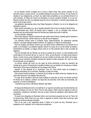 EI rey Ricardo nombró consejero de la corona a Robin Hood. Muy pronto necesitó oír sus
opiniones sobre un grave asunto: una posible declaración de guerra a Francia. El rey francés no
cesaba en sus instigaciones, y el buen rey inglés había presentado ya una protesta formal en la
corte francesa. Si Felipe de Francia se disculpaba, el asunto quedaría olvidado. Si no era así,
Ricardo Corazón de León, por dignidad personal y de su monarquía, no tendná más remedio que
luchar contra el país vecino.
Las gestiones diplomáticas ante el rey Felipe fracasaron y Ricardo I se vio en la obligación de
declararle la guerra.
Robin quería acompañar a su rey en aquella campaña. Pero el rey no aceptó el ofrecimiento.
-Permaneceréis aquí, Robin. Mi esposa será la regente, y vos, su consejero más cercano.
Necesito que me proporcionéis todos los hombres que podáis para nutrir mi ejército.
-Lo que ordenéis, majestad.
Pocos días después, Ricardo Corazón de León partía hacia Francia. Aquella guerra inspiraba a
Robin muchos temores. Sentía miedo por la vida del rey de Inglaterra.
Las primeras noticias sobre la campaña fueron esperanzadoras. Se cosecharon grandes
victorias. Las tropas inglesas estaban eufóricas. En Inglaterra, la alegría era desbordante.
Pero los avatares del destino hicieron que una flecha hiriera mortalmente al rey Ricardo en el
asalto a una fortaleza. Los soldados ingleses retiraron el cuerpo de su rey del campo de batalla y
emprendieron la retirada. La trágica noticia sumió en el más profundo dolor a todo el pueblo de
Inglaterra.
Tras los funerales del rey Ricardo, se reunió el consejo de la corona. La línea dinástica tenía
continuidad en el hermano del rey, en Juan sin Tierra, ya que Ricardo I no había tenido descen-
dencia. A pesar de las pocas simpatías con las que contaba el príncipe Juan dentro del consejo,
ninguno de sus miembros manifestó voluntad por cambiar el orden sucesorio. Así, Juan sin Tierra
fue proclamado rey de Inglaterra.
La primera medida del nuevo rey fue cesar de forma fulminante a todos los miembros del
consejo de la corona. Precisamente a aquellos hombres que, por lealtad a la monarquía, lo habían
entronizado. Éstos fueron sustituidos por sus amigos más íntimos.
Apenas un mes después de su coronación, Juan sin Tierra abolía todos los privilegios y
libertades decretados por su hermano. Deseaba un poder sin límites.
Esto provocó fuertes protestas. La mayoría de los nobles se rebeló contra las medidas del rey,
quien sólo favorecía a sus adeptos más cercanos.
A causa de las revueltas y para que fuera acatada su autoridad, el nuevo rey decidió confiscar
los feudos de la nobleza y publicar una larga lista de proscritos. Entre ellos se encontraba, por
supuesto, el conde de Nottingham.
-Tendremos que volver a Sherwood, Mariana -dijo Robin.
El bosque de Sherwood volvió a convertirse en un lugar de encuentro para los descontentos con
el poder autoritario de Juan sin Tierra. Pero en esta ocasión, Robin Hood fue seguido no sólo por
campesinos, artesanos y servidores, sino por un gran número de caballeros, tanto sajones como
normandos.
El acoso a los refugiados en Sherwood volvió a ser la principal ocupación de Juan sin Tierra. De
la misma forma, Robin Hood tuvo que volver a organizar su banda, ahora bien numerosa, para
repeler los continuos ataques enemigos.
Pero el rey Juan y sus seguidores tenían a Robin en el punto de mira. Pensaban que si
acababan con él, acabarían con la mitad de los problemas.
 
