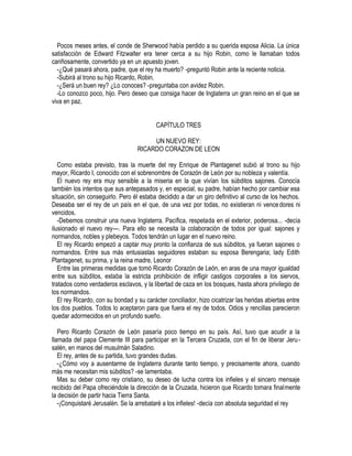 Pocos meses antes, el conde de Sherwood había perdido a su querida esposa Alicia. La única
satisfacción de Edward Fitzwalter era tener cerca a su hijo Robin, como le llamaban todos
cariñosamente, convertido ya en un apuesto joven.
-¿Qué pasará ahora, padre, que el rey ha muerto? -preguntó Robin ante la reciente noticia.
-Subirá al trono su hijo Ricardo, Robin.
-¿Será un buen rey? ¿Lo conoces? -preguntaba con avidez Robin.
-Lo conozco poco, hijo. Pero deseo que consiga hacer de Inglaterra un gran reino en el que se
viva en paz.
CAPÍTULO TRES
UN NUEVO REY:
RICARDO CORAZON DE LEON
Como estaba previsto, tras la muerte del rey Enrique de Plantagenet subió al trono su hijo
mayor, Ricardo I, conocido con el sobrenombre de Corazón de León por su nobleza y valentía.
El nuevo rey era muy sensible a la miseria en la que vivían los súbditos sajones. Conocía
también los intentos que sus antepasados y, en especial, su padre, habían hecho por cambiar esa
situación, sin conseguirlo. Pero él estaba decidido a dar un giro definitivo al curso de los hechos.
Deseaba ser el rey de un país en el que, de una vez por todas, no existieran ni vencedores ni
vencidos.
-Debemos construir una nueva Inglaterra. Pacífica, respetada en el exterior, poderosa... -decía
ilusionado el nuevo rey---. Para ello se necesita la colaboración de todos por igual: sajones y
normandos, nobles y plebeyos. Todos tendrán un lugar en el nuevo reino.
El rey Ricardo empezó a captar muy pronto la confianza de sus súbditos, ya fueran sajones o
normandos. Entre sus más entusiastas seguidores estaban su esposa Berengaria; lady Edith
Plantagenet, su prima, y la reina madre, Leonor
Entre las primeras medidas que tomó Ricardo Corazón de León, en aras de una mayor igualdad
entre sus súbditos, estaba la estricta prohibición de infligir castigos corporales a los siervos,
tratados como verdaderos esclavos, y la libertad de caza en los bosques, hasta ahora privilegio de
los normandos.
El rey Ricardo, con su bondad y su carácter conciliador, hizo cicatrizar las heridas abiertas entre
los dos pueblos. Todos lo aceptaron para que fuera el rey de todos. Odios y rencillas parecieron
quedar adormecidos en un profundo sueño.
Pero Ricardo Corazón de León pasaría poco tiempo en su país. Así, tuvo que acudir a la
llamada del papa Clemente III para participar en la Tercera Cruzada, con el fin de liberar Jeru-
salén, en manos del musulmán Saladino.
El rey, antes de su partida, tuvo grandes dudas.
-¿Cómo voy a ausentarme de Inglaterra durante tanto tiempo, y precisamente ahora, cuando
más me necesitan mis súbditos? -se lamentaba.
Mas su deber como rey cristiano, su deseo de lucha contra los infieles y el sincero mensaje
recibido del Papa ofreciéndole la dirección de la Cruzada, hicieron que Ricardo tomara finalmente
la decisión de partir hacia Tierra Santa.
-¡Conquistaré Jerusalén. Se la arrebataré a los infieles! -decía con absoluta seguridad el rey
 