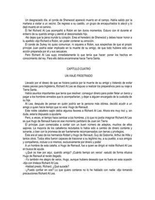 Un desgraciado día, el conde de Sherwood apareció muerto en el campo. Había salido por la
mañana a visitar a un vecino. De regreso a su castillo, un grupo de encapuchados lo atacó y lo
dejó muerto en el camino.
El fiel Richard At Lea acompañó a Robin en tan duros momentos. Estuvo con él durante el
entierro de su querido amigo y alentó al desconsolado hijo.
-No dejes que la pena inunde tu corazón. Eres el heredero de Sherwood y debes hacer honor a
tu apellido -dijo Richard a Robin, sin poder contener su emoción.
El conde de Sulrey no quiso comunicar, ni siquiera a Robin, sus sospechas de que el propio
príncipe Juan podría estar implicado en la muerte de su amigo, de que todo hubiera sido una
acción preparada por él y sus secuaces.
Pero Richard At Lea supo inmediatamente lo que tenía que hacer: poner los hechos en
conocimiento del rey. Para ello debía encaminarse hacia Tierra Santa.
CAPÍTULO CUATRO
UN VIAJE FROSTRADO
Llevado por el deseo de que se hiciera justicia por la muerte de su amigo y tratando de evitar
males peores para Inglaterra, Richard At Lea se dispuso a realizar los preparativos para su viaje a
Tierra Santa.
Había asuntos importantes que tenía que resolver: conseguir dinero para poder fletar un barco y
pagar a los hombres armados que lo acompañarían, y dejar a alguien encargado de la custodia de
su hija.
At Lea, después de pensar en quién podría ser la persona más idónea, decidió acudir a un
amigo a quien hacía tiempo que no veía: Hugo de Reinault.
Este noble caballero sajón debía algunos favores a Richard At Lea. Ahora era muy rico y, sin
duda, estaría dispuesto a ayudarle.
Pero, a veces, el tiempo hace cambiar a los hombres, y lo que no podía imaginar Richard At Lea
es que Hugo de Reinault fuera en ese momento partidario de Juan sin Tierra.
El príncipe Juan comenzaba a contar con un buen número de adeptos, muchos de ellos
sajones. La mayoría de los caballeros reclutados lo había sido a cambio de dinero contante y
sonante, o bien con la promesa de ser fuertemente recompensados con tierras y privilegios.
Éste era el caso de los hermanos Robert y Hugo de Reinault, Guy de Gisborne, Arthur de HiIls y
tantos otros. Todos ellos fueron capaces de traicionar a su legítimo rey, a su pueblo, a sus amigos
y compañeros, incluso a sí mismos, exclusivamente por dinero y poder
A un hombre de esta calaña, a Hugo de Reinault, fue a quien se dirigió el noble Richard At Lea
en busca de ayuda.
-¿Qué os trae por aquí, querido amigo? ¡Cuánto tiempo sin veros! -saludó de forma efusiva
Hugo de Reinault al recién Ilegado.
-Yo también me alegro de veros, Hugo, aunque hubiera deseado que no fuera en esta ocasión
-dijo con tristeza Richard At Lea.
-Hablad presto, Richard. ¿Qué sucede?
-¿Puedo confiar en vos? Lo que quiero contaros no lo he hablado con nadie -dijo tomando
precauciones Richard At Lea.
 