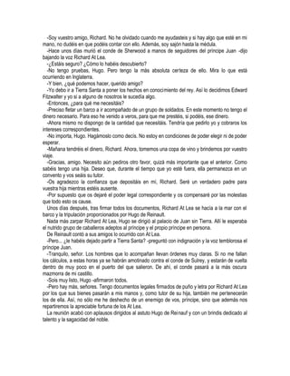 -Soy vuestro amigo, Richard. No he olvidado cuando me ayudasteis y si hay algo que esté en mi
mano, no dudéis en que podéis contar con ello. Además, soy sajón hasta la médula.
-Hace unos días murió el conde de Sherwood a manos de seguidores del príncipe Juan -dijo
bajando la voz Richard At Lea.
-¿Estáis seguro? ¿Cómo lo habéis descubierto?
-No tengo pruebas, Hugo. Pero tengo la más absoluta certeza de ello. Mira lo que está
ocurriendo en Inglaterra.
-Y bien, ¿qué podemos hacer, querido amigo?
-Yo debo ir a Tierra Santa a poner los hechos en conocimiento del rey. Así lo decidimos Edward
Fitzwalter y yo si a alguno de nosotros le sucedía algo.
-Entonces, ¿para qué me necesitáis?
-Preciso fletar un barco a ir acompañado de un grupo de soldados. En este momento no tengo el
dinero necesario. Para eso he venido a veros, para que me prestéis, si podéis, ese dinero.
-Ahora mismo no dispongo de la cantidad que necesitáis. Tendría que pedirlo yo y cobraros los
intereses correspondientes.
-No importa, Hugo. Hagámoslo como decís. No estoy en condiciones de poder elegir ni de poder
esperar.
-Mañana tendréis el dinero, Richard. Ahora, tomemos una copa de vino y brindemos por vuestro
viaje.
-Gracias, amigo. Necesito aún pediros otro favor, quizá más importante que el anterior. Como
sabéis tengo una hija. Deseo que, durante el tiempo que yo esté fuera, ella permanezca en un
convento y vos seáis su tutor.
-Os agradezco la confianza que depositáis en mí, Richard. Seré un verdadero padre para
vuestra hija mientras estéis ausente.
-Por supuesto que os dejaré el poder legal correspondiente y os compensaré por las molestias
que todo esto os cause.
Unos días después, tras firmar todos los documentos, Richard At Lea se hacía a la mar con el
barco y la tripulación proporcionados por Hugo de Reinault.
Nada más zarpar Richard At Lea, Hugo se dirigió al palacio de Juan sin Tierra. Allí le esperaba
el nutrido grupo de caballeros adeptos al príncipe y el propio príncipe en persona.
De Reinault contó a sus amigos lo ocurrido con At Lea.
-Pero... ¿le habéis dejado partir a Tierra Santa? -preguntó con indignación y la voz temblorosa el
príncipe Juan.
-Tranquilo, señor. Los hombres que lo acompañan llevan órdenes muy claras. Si no me fallan
los cálculos, a estas horas ya se habrán amotinado contra el conde de Sulrey, y estarán de vuelta
dentro de muy poco en el puerto del que salieron. De ahí, el conde pasará a la más oscura
mazmorra de mi castillo.
-Sois muy listo, Hugo -afirmaron todos.
-Pero hay más, señores. Tengo documentos legales firmados de puño y letra por Richard At Lea
por los que sus bienes pasarán a mis manos y, como tutor de su hija, también me pertenecerán
los de ella. Así, no sólo me he deshecho de un enemigo de vos, príncipe, sino que además nos
repartiremos la apreciable fortuna de los At Lea.
La reunión acabó con aplausos dirigidos al astuto Hugo de Reinauf y con un brindis dedicado al
talento y la sagacidad del noble.
 