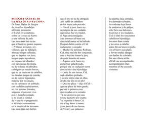 ROMANCE XX ES EL DE               que el rey no las ha otorgado.    las puertas deja cerradas,
LA JURA DE SANTA GADEA            Allí habló un caballero           los alamudes echados,
En Santa Gadea de Burgos          de los suyos más privado:         las cadenas deja llenas
do juran los hijosdalgo,          —Haced la jura, buen rey,         de podencos y de galgos;
allí toma juramento               no tengáis de eso cuidado,        sólo lleva sus halcones,
el Cid al rey castellano,         que nunca fue rey traidor,        los pollos y los mudados.
sobre un cerrojo de hierro        ni Papa descomulgado.             Con el iban los trescientos
y una ballesta de palo.           Jura entonces el buen rey         caballeros hijosdalgo;
Las juras eran tan recias         que en tal nunca se ha hallado.   los unos iban a mula
que al buen rey ponen espanto.    Después habla contra el Cid       y los otros a caballo;
—Villanos te maten, rey,          malamente y enojado:              todos llevan lanza en puño,
villanos, que no hidalgos;        —Mucho me aprietas, Rodrigo,      con el hierro acicalado,
abarcas traigan calzadas,         Cid, muy mal me has conjurado,    y llevan sendas adargas
que no zapatos con lazo;          mas si hoy me tomas la jura,      con borlas de colorado.
traigan capas aguaderas,          después besarás mi mano.          Por una ribera arriba
no capuces ni tabardos;           —Aqueso será, buen rey,           al Cid van acompañando;
con camisones de estopa,          como fuer galardonado,            acompañándolo iban
no de holanda ni labrados;        porque allá en cualquier tierra   mientras él iba cazando.
cabalguen en sendas burras,       dan sueldo a los hijosdalgo.      Anónimo
que no en mulas ni en caballos,   —¡Vete de mis tierras, Cid,
las riendas traigan de cuerda,    mal caballero probado,
no de cueros fogueados;           y no me entres más en ellas,
mátente por las aradas,           desde este día en un año!
no en camino ni en poblado;       —Que me place —dijo el Cid—.
con cuchillos cachicuernos,       que me place de buen grado,
no con puñales dorados;           por ser la primera cosa
sáquente el corazón vivo,         que mandas en tu reinado.
por el derecho costado,           Tú me destierras por uno
si no dices la verdad             yo me destierro por cuatro.
de lo que te es preguntado:       Ya se partía el buen Cid
si tú fuiste o consentiste        sin al rey besar la mano;
en la muerte de tu hermano.       ya se parte de sus tierras,
Las juras eran tan fuertes        de Vivar y sus palacios:
 
