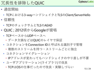 • 通信開始
• TCPにおける3-wayハンドシェイクとTLSのClient/ServerHello
• 信頼性
• TCPのチェックサムとTLSのAEAD
• QUIC ; 2012頃からGoogleが提唱
• TCPベースからUDPベースへ
• データ欠損などはQUICのレイヤで保証
• コネクションをConnection IDと呼ばれる識別子で管理
• 複数のストリームを持つ・ストリームごとに独立
• コネクションマイグレーション
• IPアドレスが変わってもハンドシェイクのやり直しが不要
• ユーザアプリケーション(ライブラリ)で改良
• TCPはOSの仕事だったので改良・実験しづらい 13 / 24
冗長性を排除したQUIC
 