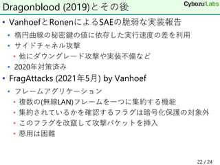 • VanhoefとRonenによるSAEの脆弱な実装報告
• 楕円曲線の秘密鍵の値に依存した実行速度の差を利用
• サイドチャネル攻撃
• 他にダウングレード攻撃や実装不備など
• 2020年対策済み
• FragAttacks (2021年5月) by Vanhoef
• フレームアグリケーション
• 複数の(無線LAN)フレームを一つに集約する機能
• 集約されているかを確認するフラグは暗号化保護の対象外
• このフラグを改竄して攻撃パケットを挿入
• 悪用は困難
22 / 24
Dragonblood (2019)とその後
 