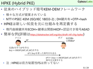 • 従来のハイブリッド暗号KEM-DEMフレームワーク
• 様々な方式が提案されている
• NTTのPSEC-KEM (ISO/IEC 18033-2) ; DH鍵共有+OTP+hash
• HPKEは新しい知見を元に仕組みを再定義する
• 楕円曲線鍵共有ECDH+鍵導出関数HKDF+認証付き暗号AEAD
• 簡単な例(詳細はhttps://datatracker.ietf.org/doc/draft-irtf-cfrg-hpke/)
• 注 : HPKEは前方秘匿性FSは持ってない
8 / 24
HPKE (Hybrid PKE)
 