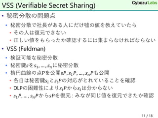• 秘密分散の問題点
• 秘密分散で社長がある人にだけ嘘の値を教えていたら
• その人は復元できない
• 正しい値をもらったか確認するには集まらなければならない
• VSS (Feldman)
• 検証可能な秘密分散
• 秘密鍵𝑠を𝑠1, … , 𝑠𝑛に秘密分散
• 楕円曲線の点Pを公開𝑠𝑃, 𝑠1𝑃, … , 𝑠𝑛𝑃も公開
• 各自は秘密鍵𝑠𝑖と𝑠𝑖𝑃の対応がとれていることを確認
• DLPの困難性により𝑠𝑖𝑃から𝑠𝑖は分からない
• 𝑠1𝑃, … , 𝑠𝑛𝑃から𝑠𝑃を復元 : みなが同じ値を復元できたか確認
VSS (Verifiable Secret Sharing)
11 / 18
 