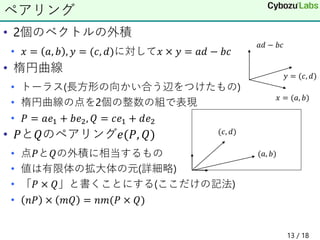 • 2個のベクトルの外積
• 𝑥 = 𝑎, 𝑏 , 𝑦 = (𝑐, 𝑑)に対して𝑥 × 𝑦 = 𝑎𝑑 − 𝑏𝑐
• 楕円曲線
• トーラス(長方形の向かい合う辺をつけたもの)
• 楕円曲線の点を2個の整数の組で表現
• 𝑃 = 𝑎𝑒1 + 𝑏𝑒2, 𝑄 = 𝑐𝑒1 + 𝑑𝑒2
• 𝑃と𝑄のペアリング𝑒(𝑃, 𝑄)
• 点𝑃と𝑄の外積に相当するもの
• 値は有限体の拡大体の元(詳細略)
• 「𝑃 × 𝑄」と書くことにする(ここだけの記法)
• 𝑛𝑃 × 𝑚𝑄 = 𝑛𝑚(𝑃 × 𝑄)
ペアリング
𝑥 = (𝑎, 𝑏)
𝑦 = (𝑐, 𝑑)
𝑎𝑑 − 𝑏𝑐
(𝑎, 𝑏)
(𝑐, 𝑑)
13 / 18
 