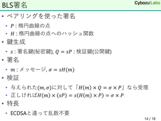 • ペアリングを使った署名
• 𝑃 : 楕円曲線の点
• 𝐻 : 楕円曲線の点へのハッシュ関数
• 鍵生成
• 𝑠 : 署名鍵(秘密鍵), 𝑄 = 𝑠𝑃 : 検証鍵(公開鍵)
• 署名
• 𝑚 : メッセージ, 𝜎 = 𝑠𝐻(𝑚)
• 検証
• 与えられた(𝑚, 𝜎)に対して「𝐻 𝑚 × 𝑄 = 𝜎 × 𝑃」なら受理
• 正しければ𝐻 𝑚 × 𝑠𝑃 = 𝑠 𝐻 𝑚 × 𝑃 = 𝜎 × 𝑃
• 特長
• ECDSAと違って乱数不要
BLS署名
14 / 18
 