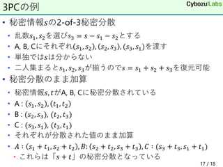 • 秘密情報𝑠の2-of-3秘密分散
• 乱数𝑠1, 𝑠2を選び𝑠3 = 𝑠 − 𝑠1 − 𝑠2とする
• A, B, Cにそれぞれ 𝑠1, 𝑠2 , 𝑠2, 𝑠3 , (𝑠3, 𝑠1)を渡す
• 単独では𝑠は分からない
• 二人集まると𝑠1, 𝑠2, 𝑠3が揃うので𝑠 = 𝑠1 + 𝑠2 + 𝑠3を復元可能
• 秘密分散のまま加算
• 秘密情報𝑠, 𝑡がA, B, Cに秘密分散されている
• A : 𝑠1, 𝑠2 , 𝑡1, 𝑡2
• B : (𝑠2, 𝑠3), (𝑡2, 𝑡3)
• C : (𝑠3, 𝑠1), (𝑡3, 𝑡1)
• それぞれが分散された値のまま加算
• 𝐴 ∶ 𝑠1 + 𝑡1, 𝑠2 + 𝑡2 , 𝐵: 𝑠2 + 𝑡2, 𝑠3 + 𝑡3 , 𝐶 ∶ (𝑠3 + 𝑡3, 𝑠1 + 𝑡1)
• これらは「𝑠 + 𝑡」の秘密分散となっている
3PCの例
17 / 18
 