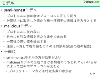 • semi-honestモデル
• プロトコルの参加者はプロトコルに正しく従う
• 計算途中に取得した値から精一杯相手の情報は得ろうとする
• maliciousモデル
• プロトコルに従わない
• 自分に有利な情報を得たら途中で止める
• 一貫性の無い値を提出する
• 注意 : 一貫して嘘の値を付くのは対象外(資産の嘘の報告)
• 一般に
• semi-honestモデルの方が効率がよい
• maliciousモデルでは嘘つきが参加者のうちどれぐらいいるか
によって効率やプロトコルが変わる
• ブロックチェーンなど不特定多数の参加者
モデル
8 / 18
 