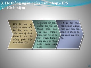 3. Hệ thống ngăn ngừa xâm nhập - IPS
3.1 Khái niệm
20
IPS là một kỹ
thuật an ninh mới,
kết hợp các ưu
điểm của kỹ thuật
firewall và hệ
thống phát hiện
xâm nhập IDS.
Mọi cuộc tấn công
chống lại bất cứ
thành phần nào
của môi trường
được bảo vệ sẽ bị
làm chệch hướng
bằng các giải pháp
ngăn ngừa xâm
nhập.
IPS có hai chức
năng chính là phát
hiện các cuộc tấn
công và chống lại
các cuộc tấn công
đó.
 