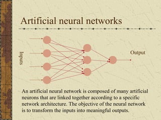 Artificial neural networks 
Inputs 
Output 
An artificial neural network is composed of many artificial 
neurons that are linked together according to a specific 
network architecture. The objective of the neural network 
is to transform the inputs into meaningful outputs. 
 