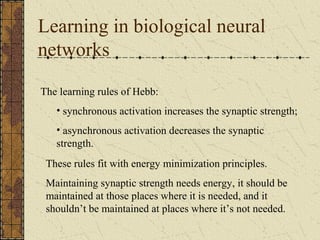 Learning in biological neural 
networks 
The learning rules of Hebb: 
• synchronous activation increases the synaptic strength; 
• asynchronous activation decreases the synaptic 
strength. 
These rules fit with energy minimization principles. 
Maintaining synaptic strength needs energy, it should be 
maintained at those places where it is needed, and it 
shouldn’t be maintained at places where it’s not needed. 
 