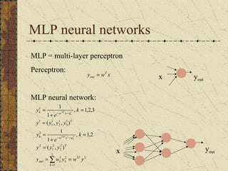 MLP neural networks 
MLP = multi-layer perceptron 
Perceptron: 
y wT x 
out = x yout 
MLP neural network: 
x yout 
k 
k 
T 
3 2 
k w x a 
1 1 
e 
y 
- - 
y y y y 
( , , ) 
= 
k w y a 
e 
y 
y y y 
2 
= 
out k k 
1 
2 
2 
3 2 
2 
1 
1 
2 
2 
1 
3 
1 
2 
1 
1 
1 
( , ) 
, 1,2 
1 
1 
, 1,2,3 
1 
1 
2 1 2 
y w y w y 
k 
T 
T 
k 
kT 
k 
kT 
= = 
= 
+ 
= 
= 
+ 
= 
å= 
- - 
 