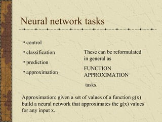 Neural network tasks 
• control 
• classification 
• prediction 
• approximation 
These can be reformulated 
in general as 
FUNCTION 
APPROXIMATION 
tasks. 
Approximation: given a set of values of a function g(x) 
build a neural network that approximates the g(x) values 
for any input x. 
 