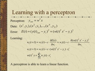 Learning with a perceptron 
Perceptron: y wT x 
out = 
2 
Data: ( , 1 
),( , 2 ),...,( , ) 
1 
N 
x y x y xN y 
T t 
Error: E ( t ) = ( y ( t ) out - yt )2 = ( w ( t ) x - y 
2 t 
)Learning: 
w t c w t x y 
w t + = w t - c × ¶ 
E t 
w ( t + 1) = w ( t ) - c × ( w ( t ) x - y ) 
× 
x 
t 
j 
m 
j 
j 
T 
t 
t i 
T t 
i i 
¶ - 
i 
t 
T t 
i 
i 
i i 
w t x w t x 
w 
w 
= × 
¶ 
= - × 
¶ 
å= 
1 
2 
( ) ( ) 
( ( ) ) 
( 1) ( ) ( ) ( ) 
A perceptron is able to learn a linear function. 
 