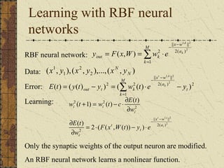 Learning with RBF neural 
networks 
M 
1, 2 
2 2 
y = F ( x , W ) 
= w × 
e 
RBF neural network: 
Data: ( 1 
, 1 
),( 2 
, 2 ),...,( , ) 
out k 
N 
x y x y xN y 
x w 
- - 
t k 
|| || 
1, 2 
x w 
å= 
1 
- - 
|| || 
k 
a 
2( ) 
- × = - = å= 
k 
k 
( ) ( ( ) )2 ( 2 ( ) ) 2 
Error: 2 
1 
2( ) 
t 
M 
k 
a 
E t y t out yt wk t e y k 
Learning: 
t i 
a 
1, 2 
x w 
|| || 
2 
2( ) 
w t + = w t - c × ¶ 
E t 
( 1) ( ) ( ) 
E t 
2 
2 
2 2 
( ) 2 ( ( , ( )) ) 
i 
t 
t 
i 
i 
i i 
F x W t y e 
w 
w 
- - 
= × - × 
¶ 
¶ 
¶ 
Only the synaptic weights of the output neuron are modified. 
An RBF neural network learns a nonlinear function. 
 