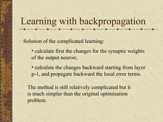 Learning with backpropagation 
Solution of the complicated learning: 
• calculate first the changes for the synaptic weights 
of the output neuron; 
• calculate the changes backward starting from layer 
p-1, and propagate backward the local error terms. 
The method is still relatively complicated but it 
is much simpler than the original optimisation 
problem. 
 