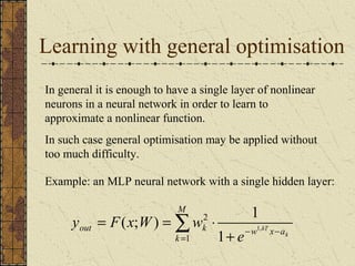 Learning with general optimisation 
In general it is enough to have a single layer of nonlinear 
neurons in a neural network in order to learn to 
approximate a nonlinear function. 
In such case general optimisation may be applied without 
too much difficulty. 
Example: an MLP neural network with a single hidden layer: 
M 
( ; ) 1 
å= 
out k w x a 
+ - - 
= = × 
k 
k 
kT e 
y F x W w 
1 
2 
1, 1 
 