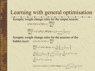 Learning with general optimisation 
Synaptic weight change rules for the output neuron: 
i 
( ) 2 ( ( , ( )) ) 1 
t w iT xt a 
w t + = w t - c × ¶ 
E t 
t 
E t 
i 
i 
i i 
e 
F x W t y 
w 
w 
+ - - 
= × - × 
¶ 
¶ 
¶ 
1, 1 
( 1) ( ) ( ) 
2 
2 
2 2 
Synaptic weight change rules for the neurons of the 
hidden layer: 
w 1, ( t + 1) = w 1, 
( t ) - c × ¶ 
E ( t 
) 
1, 
E t 
= × - × ¶ 
( ) 2 ( ( , ( )) ) 1 
1 
1, 1, 
w x a 
ö 
æ 
- - 
( ) ( ) 
1 
ö 
1 1 
æ 
( ) 
w x a 
e 
- - = - 
× ¶ 
¶ 
¶ 
w t w t c F x W t y e 
- - 
( ) ( ) 
1 
1, 
1, 
( 1) ( ) 2 ( ( , ( )) ) 
2 
1, 1, 
1, 
1, 2 1, 
1, 
1, 
1, 
1, 
1, 
1, 
t 
j 
w x a 
t 
i t 
j 
i 
j 
t 
i j 
iT t 
i 
j 
i 
iT t 
i 
w x a j 
i w x a 
j 
i w x a 
j 
t 
t 
i 
j 
i 
j 
i 
j 
i 
j 
x 
e 
w x a x 
w 
w x a 
e w 
w e 
w e 
F x W t y 
w 
w 
i 
iT t 
i 
iT t 
i 
iT t 
i 
iT t 
i 
iT t 
i 
iT t 
× - 
+ 
+ = - × × - × 
¶ 
¶ 
- - 
¶ 
+ 
= ÷ ÷ø 
ç çè 
¶ + 
÷ ÷ø 
ç çè 
¶ + 
¶ 
¶ 
- - 
- - 
- - 
- - 
 