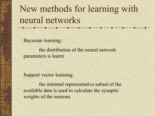 New methods for learning with 
neural networks 
Bayesian learning: 
the distribution of the neural network 
parameters is learnt 
Support vector learning: 
the minimal representative subset of the 
available data is used to calculate the synaptic 
weights of the neurons 
 
