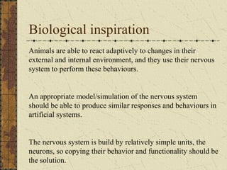 Biological inspiration 
Animals are able to react adaptively to changes in their 
external and internal environment, and they use their nervous 
system to perform these behaviours. 
An appropriate model/simulation of the nervous system 
should be able to produce similar responses and behaviours in 
artificial systems. 
The nervous system is build by relatively simple units, the 
neurons, so copying their behavior and functionality should be 
the solution. 
 