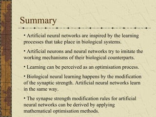 Summary 
• Artificial neural networks are inspired by the learning 
processes that take place in biological systems. 
• Artificial neurons and neural networks try to imitate the 
working mechanisms of their biological counterparts. 
• Learning can be perceived as an optimisation process. 
• Biological neural learning happens by the modification 
of the synaptic strength. Artificial neural networks learn 
in the same way. 
• The synapse strength modification rules for artificial 
neural networks can be derived by applying 
mathematical optimisation methods. 
 