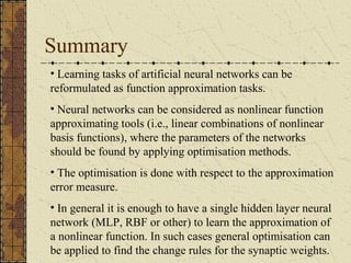 Summary 
• Learning tasks of artificial neural networks can be 
reformulated as function approximation tasks. 
• Neural networks can be considered as nonlinear function 
approximating tools (i.e., linear combinations of nonlinear 
basis functions), where the parameters of the networks 
should be found by applying optimisation methods. 
• The optimisation is done with respect to the approximation 
error measure. 
• In general it is enough to have a single hidden layer neural 
network (MLP, RBF or other) to learn the approximation of 
a nonlinear function. In such cases general optimisation can 
be applied to find the change rules for the synaptic weights. 
