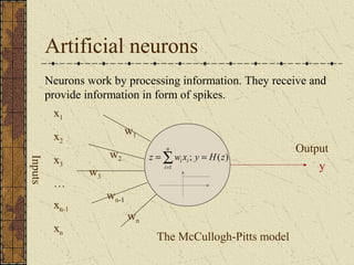 Artificial neurons 
Neurons work by processing information. They receive and 
provide information in form of spikes. 
n 
i i = =å= 
z w x y H z 
The McCullogh-Pitts model 
Inputs 
w1 
w Output 2 
w3 
wn 
wn-1 
. . . 
x1 
x2 
x3 
… 
xn-1 
xn 
y 
; ( ) 
1 
i 
 