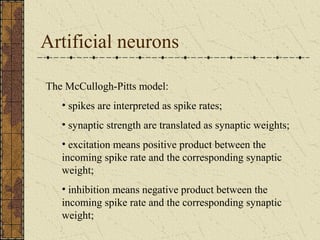 Artificial neurons 
The McCullogh-Pitts model: 
• spikes are interpreted as spike rates; 
• synaptic strength are translated as synaptic weights; 
• excitation means positive product between the 
incoming spike rate and the corresponding synaptic 
weight; 
• inhibition means negative product between the 
incoming spike rate and the corresponding synaptic 
weight; 
 
