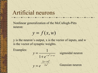 Artificial neurons 
Nonlinear generalization of the McCullogh-Pitts 
neuron: 
y = f (x,w) 
y is the neuron’s output, x is the vector of inputs, and w 
is the vector of synaptic weights. 
Examples: 
y T 
= sigmoidal neuron 
- - 
x w 
|| || 
2 
2 
2 
1 
1 
a 
w x a 
y e 
e 
- - 
= 
+ 
Gaussian neuron 
 