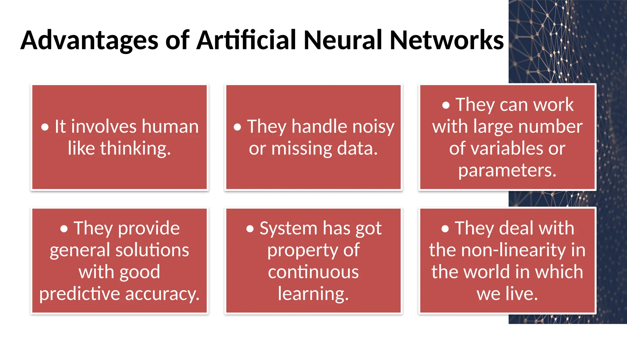 Advantages of Artificial Neural Networks
• It involves human
like thinking.
• They handle noisy
or missing data.
• They can work
with large number
of variables or
parameters.
• They provide
general solutions
with good
predictive accuracy.
• System has got
property of
continuous
learning.
• They deal with
the non-linearity in
the world in which
we live.
 