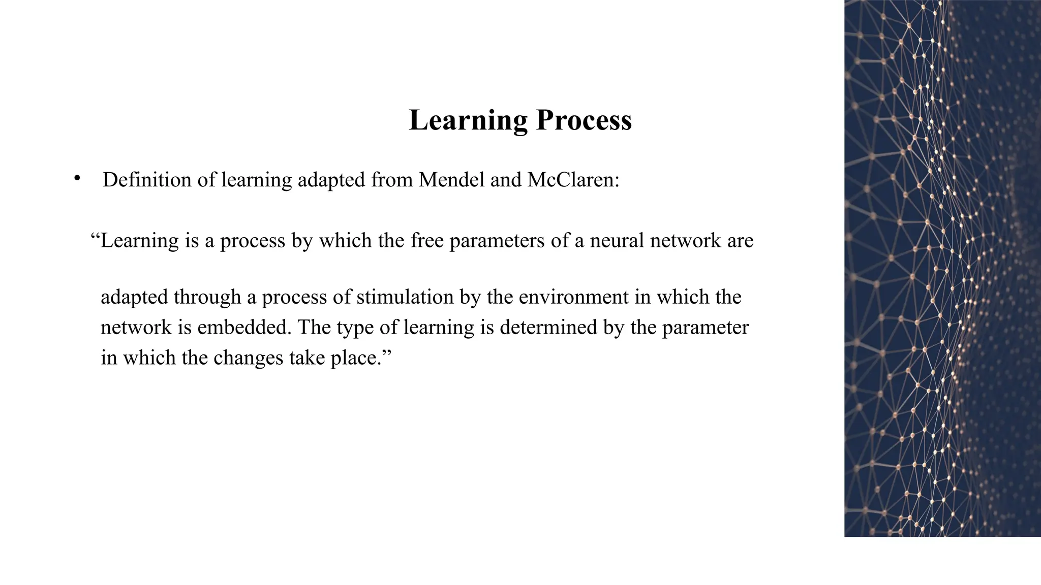 Learning Process
• Definition of learning adapted from Mendel and McClaren:
“Learning is a process by which the free parameters of a neural network are
adapted through a process of stimulation by the environment in which the
network is embedded. The type of learning is determined by the parameter
in which the changes take place.”
 