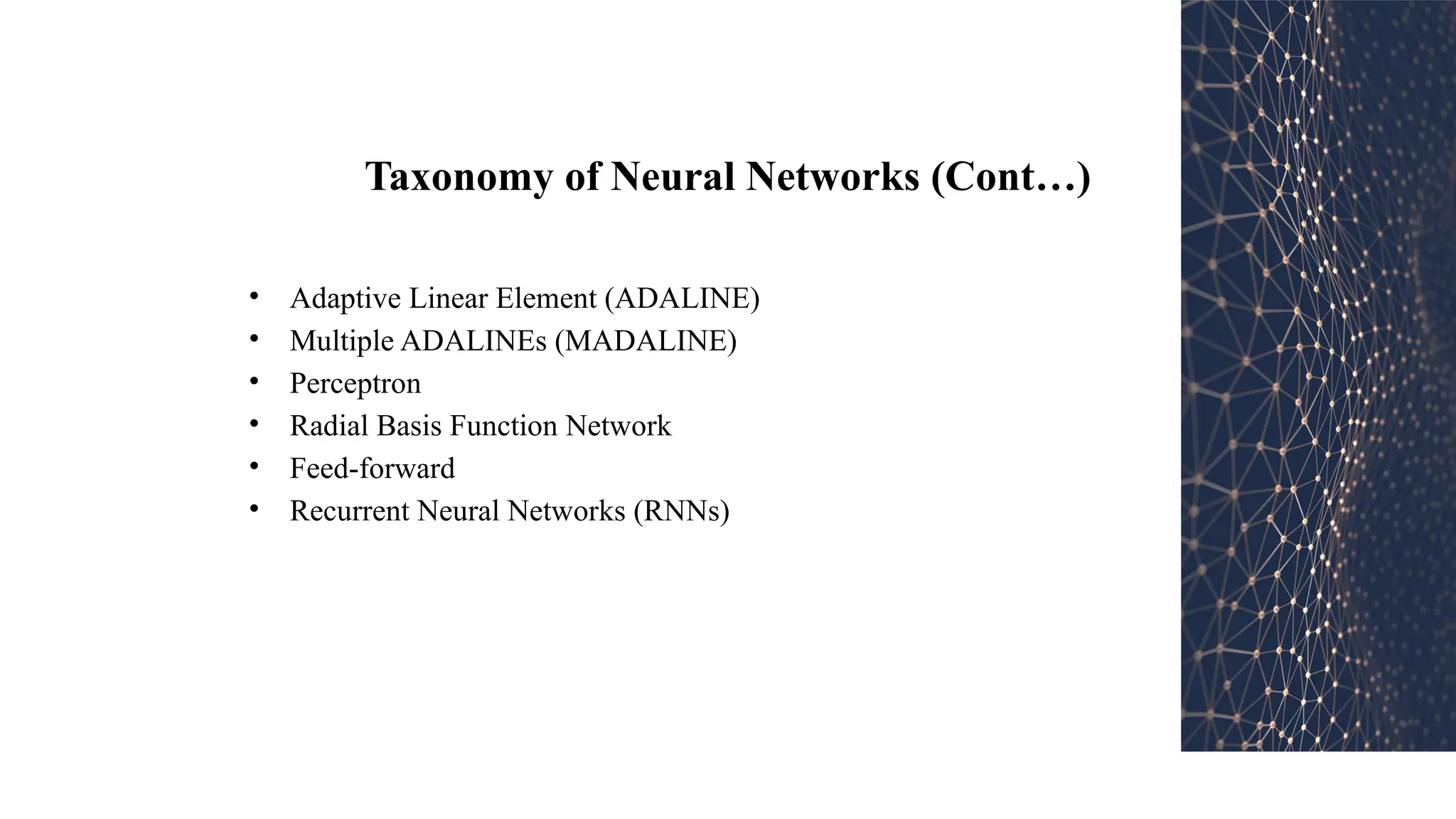 Taxonomy of Neural Networks (Cont…)
• Adaptive Linear Element (ADALINE)
• Multiple ADALINEs (MADALINE)
• Perceptron
• Radial Basis Function Network
• Feed-forward
• Recurrent Neural Networks (RNNs)
 